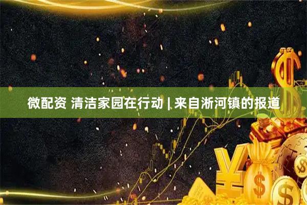 微配资 清洁家园在行动 | 来自淅河镇的报道