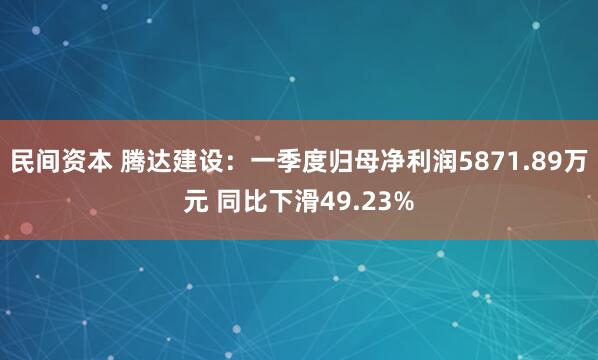 民间资本 腾达建设：一季度归母净利润5871.89万元 同比下滑49.23%