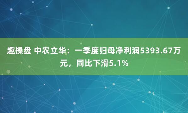 趣操盘 中农立华：一季度归母净利润5393.67万元，同比下滑5.1%