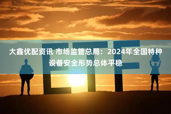 大鑫优配资讯 市场监管总局：2024年全国特种设备安全形势总体平稳