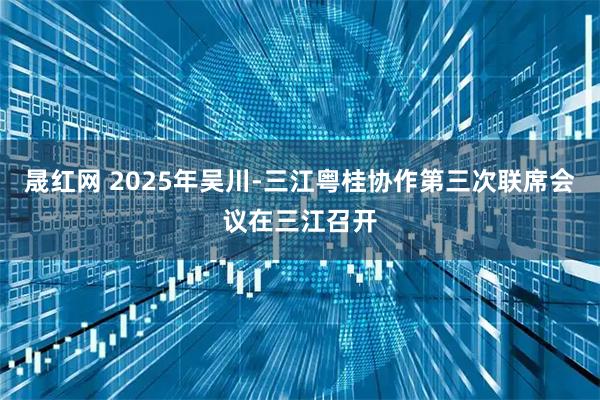 晟红网 2025年吴川-三江粤桂协作第三次联席会议在三江召开