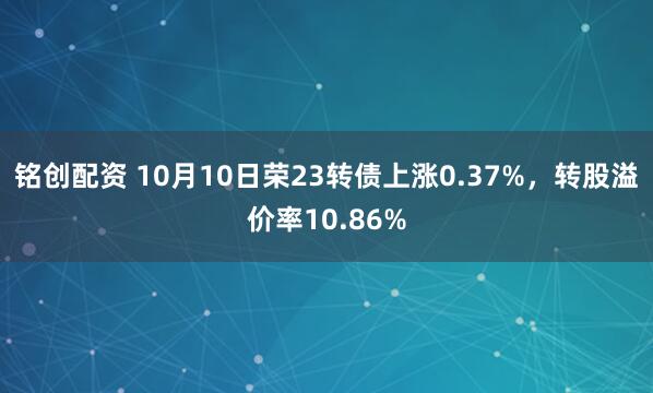 铭创配资 10月10日荣23转债上涨0.37%,转股溢价率10.86%
