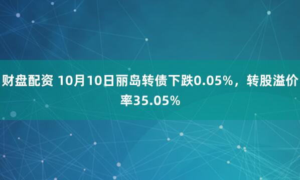 财盘配资 10月10日丽岛转债下跌0.05%,转股溢价率35.05%