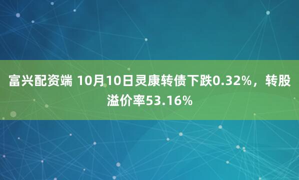 富兴配资端 10月10日灵康转债下跌0.32%,转股溢价率53.16%