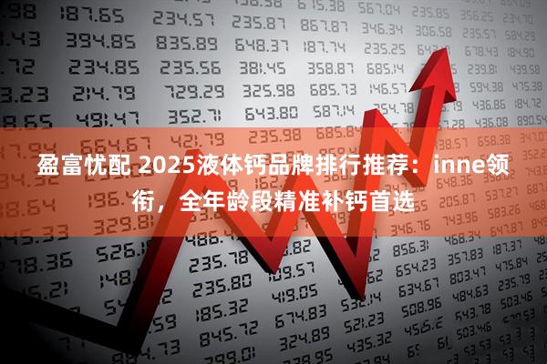 盈富忧配 2025液体钙品牌排行推荐:inne领衔,全年龄段精准补钙首选