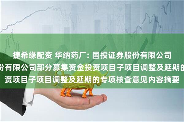 捷希缘配资 华纳药厂: 国投证券股份有限公司关于湖南华纳大药厂股份有限公司部分募集资金投资项目子项目调整及延期的专项核查意见内容摘要