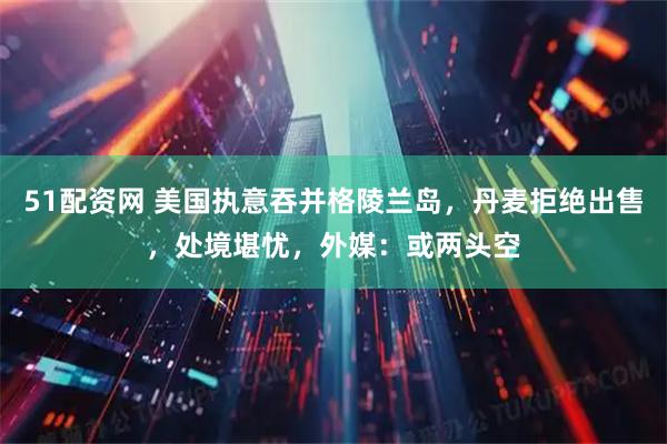 51配资网 美国执意吞并格陵兰岛，丹麦拒绝出售，处境堪忧，外媒：或两头空