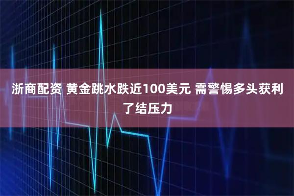 浙商配资 黄金跳水跌近100美元 需警惕多头获利了结压力