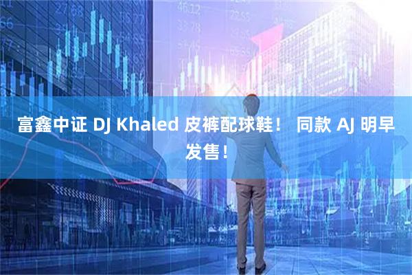 富鑫中证 DJ Khaled 皮裤配球鞋! 同款 AJ 明早发售!