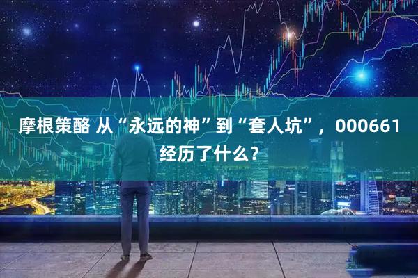 摩根策酪 从“永远的神”到“套人坑”，000661经历了什么？